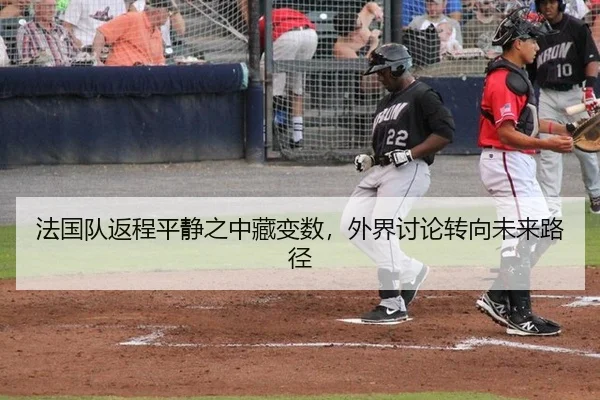 法国队返程平静之中藏变数，外界讨论转向未来路径